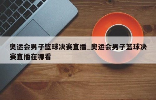 奥运会男子篮球决赛直播_奥运会男子篮球决赛直播在哪看