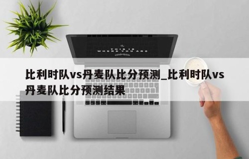 比利时队vs丹麦队比分预测_比利时队vs丹麦队比分预测结果