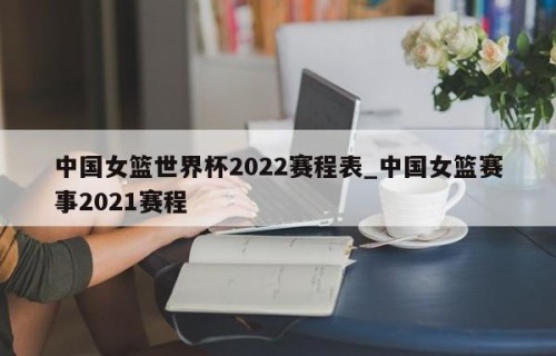 中国女篮世界杯2022赛程表_中国女篮赛事2021赛程