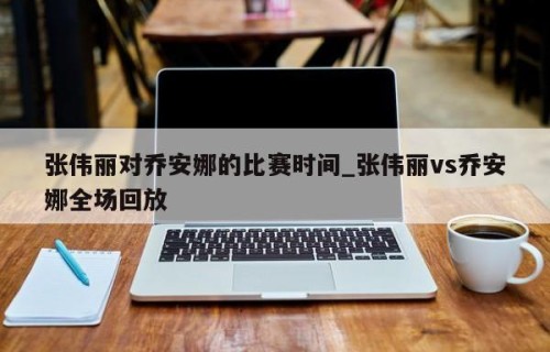 张伟丽对乔安娜的比赛时间_张伟丽vs乔安娜全场回放