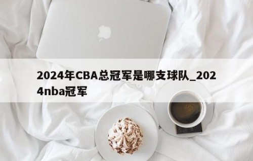 2024年CBA总冠军是哪支球队_2024nba冠军