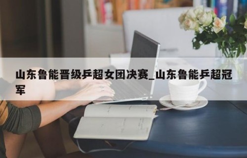 山东鲁能晋级乒超女团决赛_山东鲁能乒超冠军