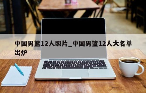 中国男篮12人照片_中国男篮12人大名单出炉