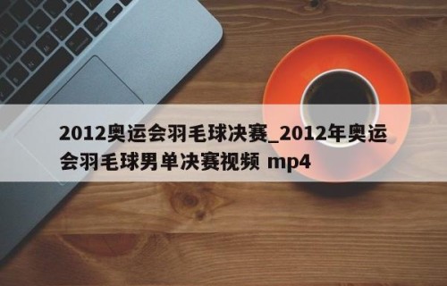 2012奥运会羽毛球决赛_2012年奥运会羽毛球男单决赛视频 mp4