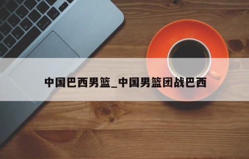 中国巴西男篮_中国男篮团战巴西