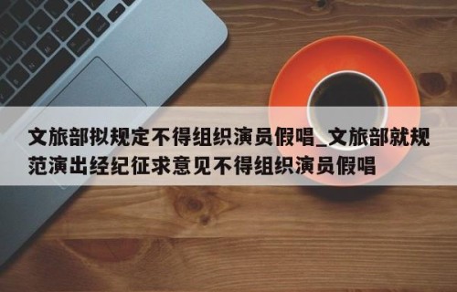 文旅部拟规定不得组织演员假唱_文旅部就规范演出经纪征求意见不得组织演员假唱