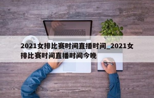 2021女排比赛时间直播时间_2021女排比赛时间直播时间今晚