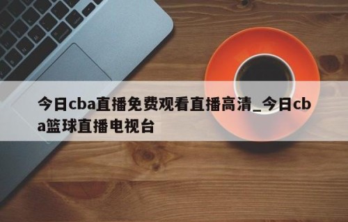 今日cba直播免费观看直播高清_今日cba篮球直播电视台