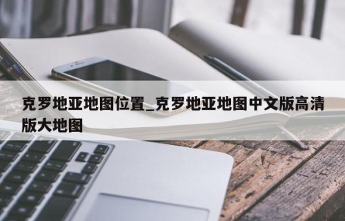 克罗地亚地图位置_克罗地亚地图中文版高清版大地图