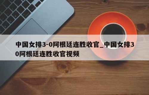 中国女排3-0阿根廷连胜收官_中国女排30阿根廷连胜收官视频