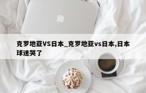 克罗地亚VS日本_克罗地亚vs日本,日本球迷哭了