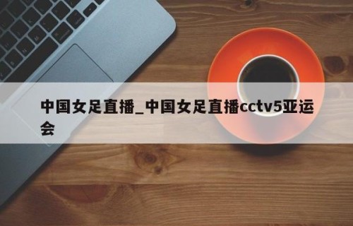 中国女足直播_中国女足直播cctv5亚运会
