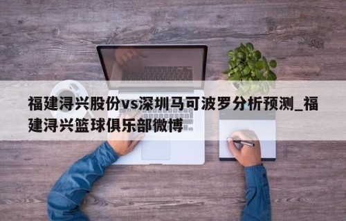 福建浔兴股份vs深圳马可波罗分析预测_福建浔兴篮球俱乐部微博
