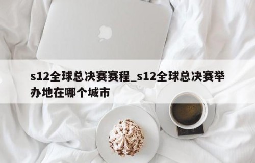 s12全球总决赛赛程_s12全球总决赛举办地在哪个城市