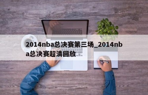 2014nba总决赛第三场_2014nba总决赛超清回放