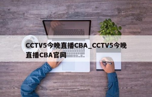 CCTV5今晚直播CBA_CCTV5今晚直播CBA官网