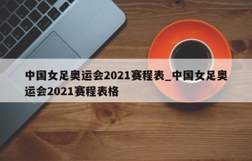 中国女足奥运会2021赛程表_中国女足奥运会2021赛程表格