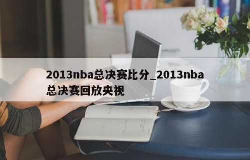 2013nba总决赛比分_2013nba总决赛回放央视