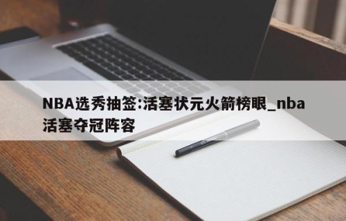 NBA选秀抽签:活塞状元火箭榜眼_nba活塞夺冠阵容