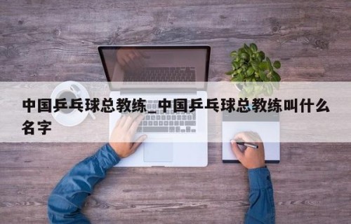中国乒乓球总教练_中国乒乓球总教练叫什么名字