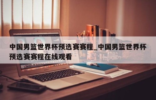 中国男篮世界杯预选赛赛程_中国男篮世界杯预选赛赛程在线观看