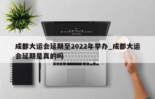 成都大运会延期至2022年举办_成都大运会延期是真的吗