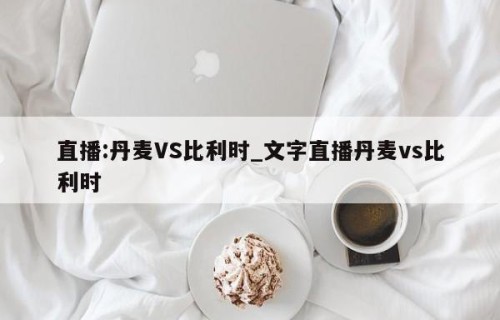 直播:丹麦VS比利时_文字直播丹麦vs比利时