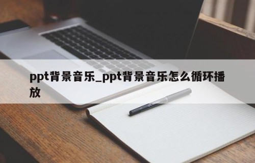 ppt背景音乐_ppt背景音乐怎么循环播放