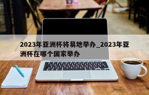 2023年亚洲杯将易地举办_2023年亚洲杯在哪个国家举办