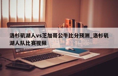 洛杉矶湖人vs芝加哥公牛比分预测_洛杉矶湖人队比赛视频