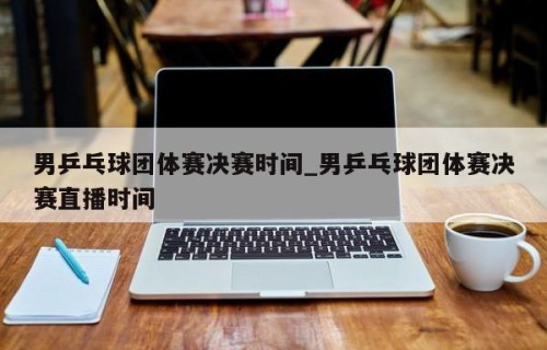 男乒乓球团体赛决赛时间_男乒乓球团体赛决赛直播时间