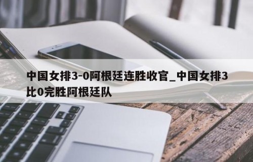 中国女排3-0阿根廷连胜收官_中国女排3比0完胜阿根廷队