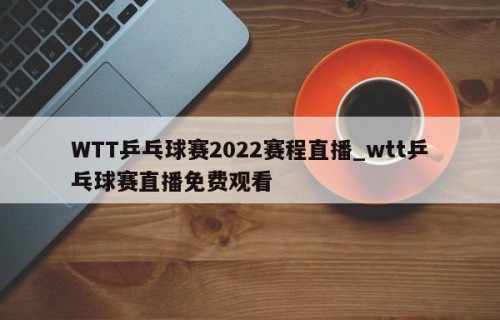 WTT乒乓球赛2022赛程直播_wtt乒乓球赛直播免费观看