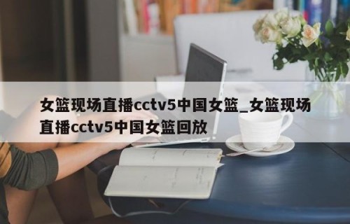 女篮现场直播cctv5中国女篮_女篮现场直播cctv5中国女篮回放