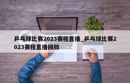 乒乓球比赛2023赛程直播_乒乓球比赛2023赛程直播回放