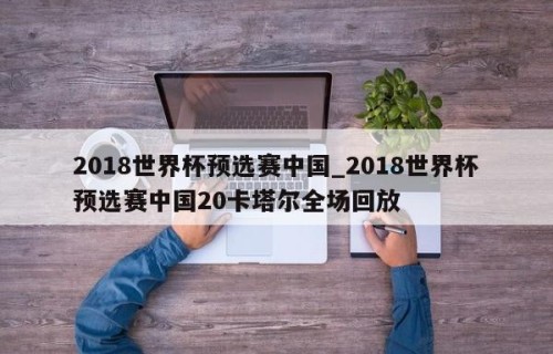 2018世界杯预选赛中国_2018世界杯预选赛中国20卡塔尔全场回放
