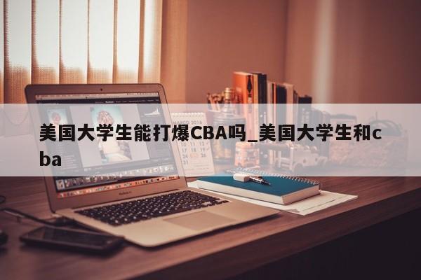 美国大学生能打爆CBA吗_美国大学生和cba