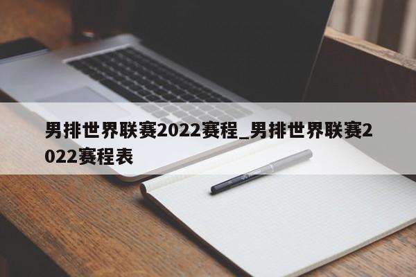 男排世界联赛2022赛程_男排世界联赛2022赛程表