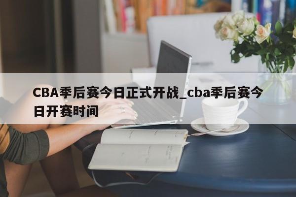 CBA季后赛今日正式开战_cba季后赛今日开赛时间