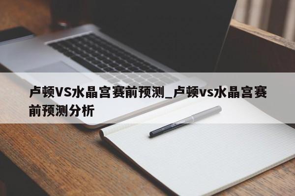 卢顿VS水晶宫赛前预测_卢顿vs水晶宫赛前预测分析