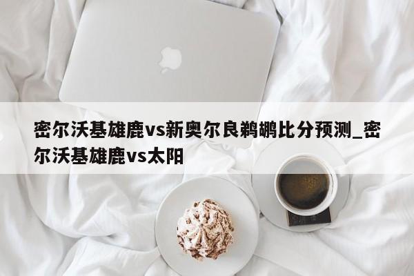 密尔沃基雄鹿vs新奥尔良鹈鹕比分预测_密尔沃基雄鹿vs太阳