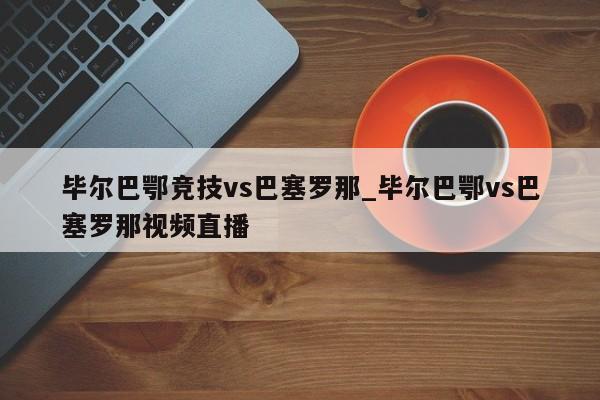 毕尔巴鄂竞技vs巴塞罗那_毕尔巴鄂vs巴塞罗那视频直播