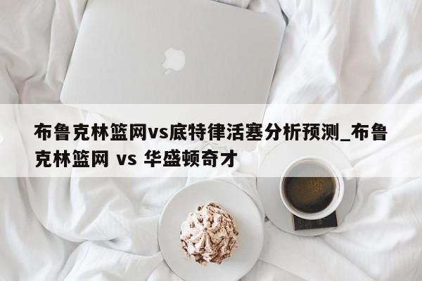 布鲁克林篮网vs底特律活塞分析预测_布鲁克林篮网 vs 华盛顿奇才