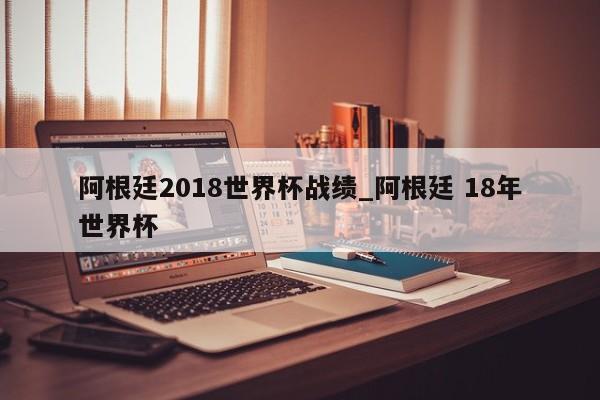 阿根廷2018世界杯战绩_阿根廷 18年世界杯