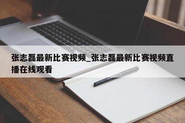 张志磊最新比赛视频_张志磊最新比赛视频直播在线观看