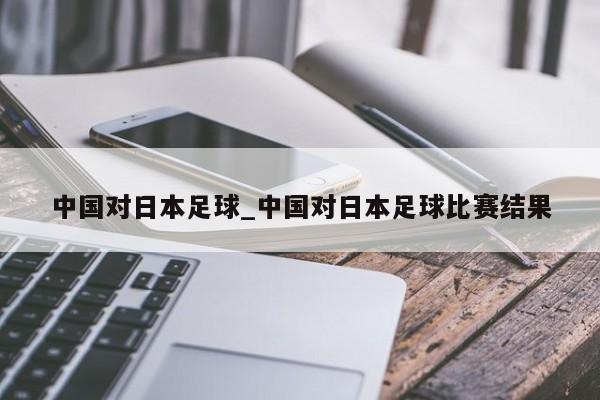 中国对日本足球_中国对日本足球比赛结果
