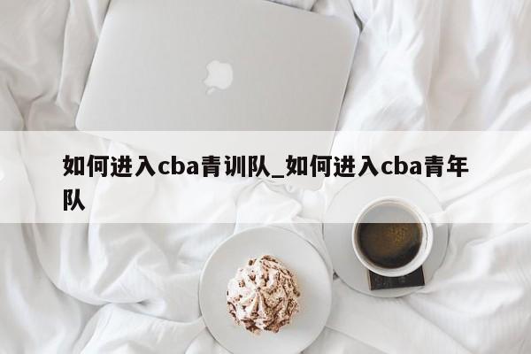 如何进入cba青训队_如何进入cba青年队