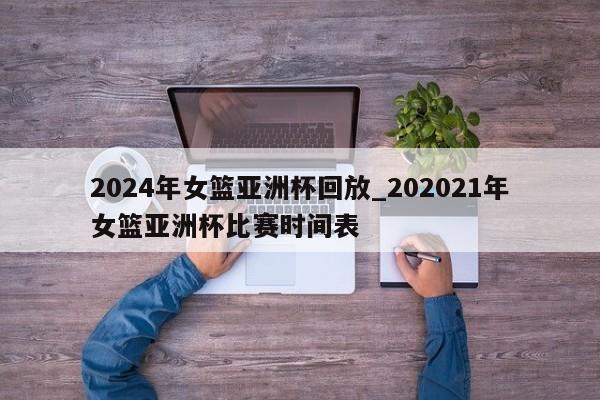 2024年女篮亚洲杯回放_202021年女篮亚洲杯比赛时间表