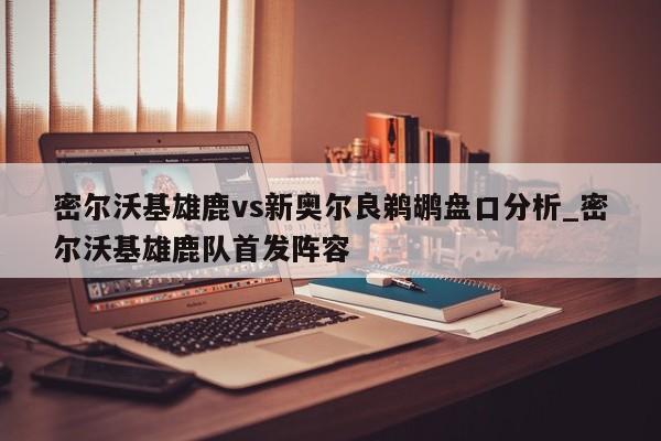 密尔沃基雄鹿vs新奥尔良鹈鹕盘口分析_密尔沃基雄鹿队首发阵容
