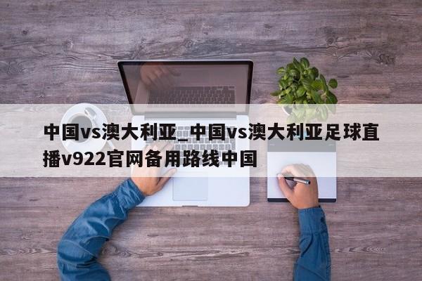 中国vs澳大利亚_中国vs澳大利亚足球直播v922官网备用路线中国
